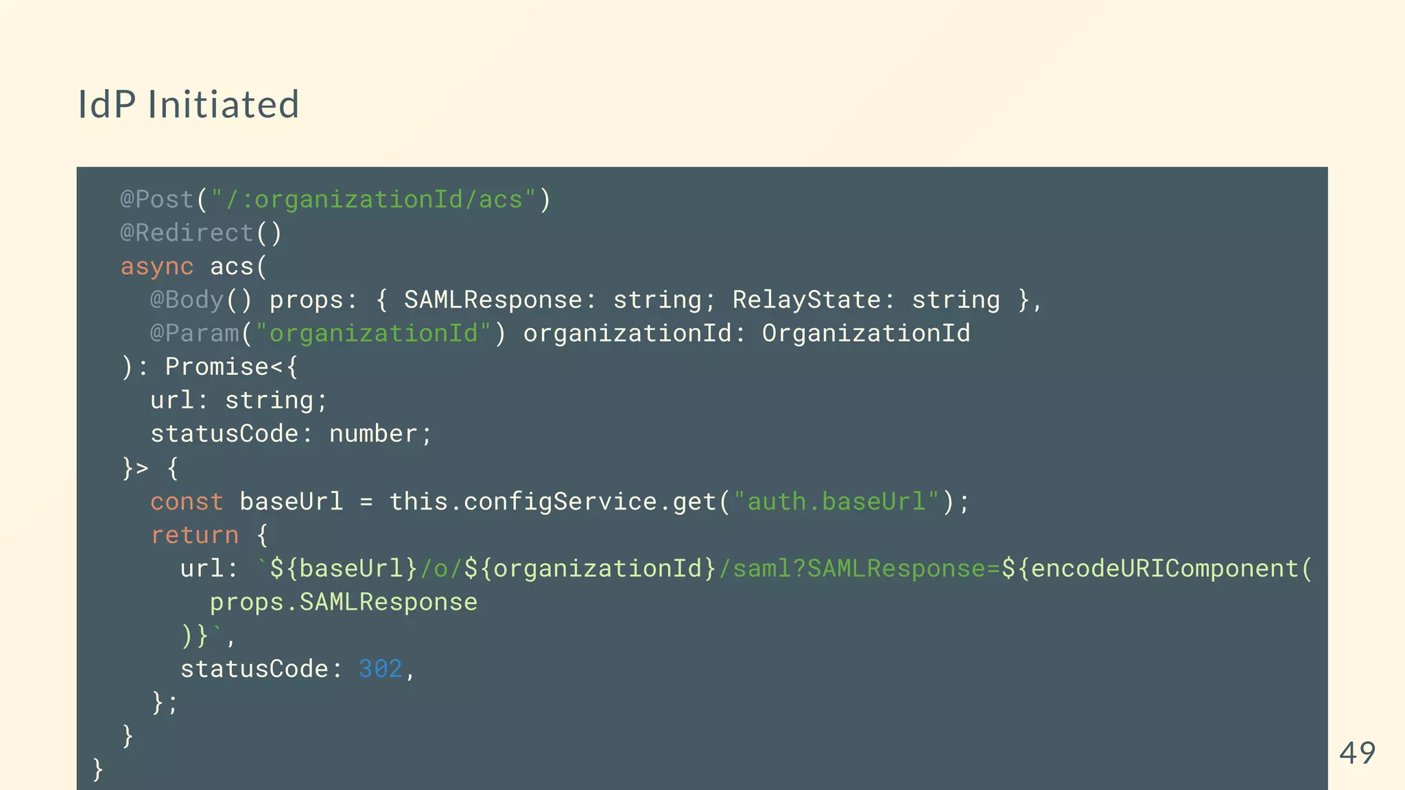 IdP Initiated
@Post("/:organizationId/acs")
@Redirect()
async acs(
@Body() props: { SAMLResponse: string; RelayState: string },
@Param("organizationId") organizationId: OrganizationId
): Promise<{
url: string;
statusCode: number;
}> {
const baseUrl = this.configService.get("auth.baseUrl");
return {
url: `${baseUrl}/o/${organizationId}/saml?SAMLResponse=${encodeURIComponent(
props.SAMLResponse
)}`,
statusCode: 302,
};
}
} 49
 