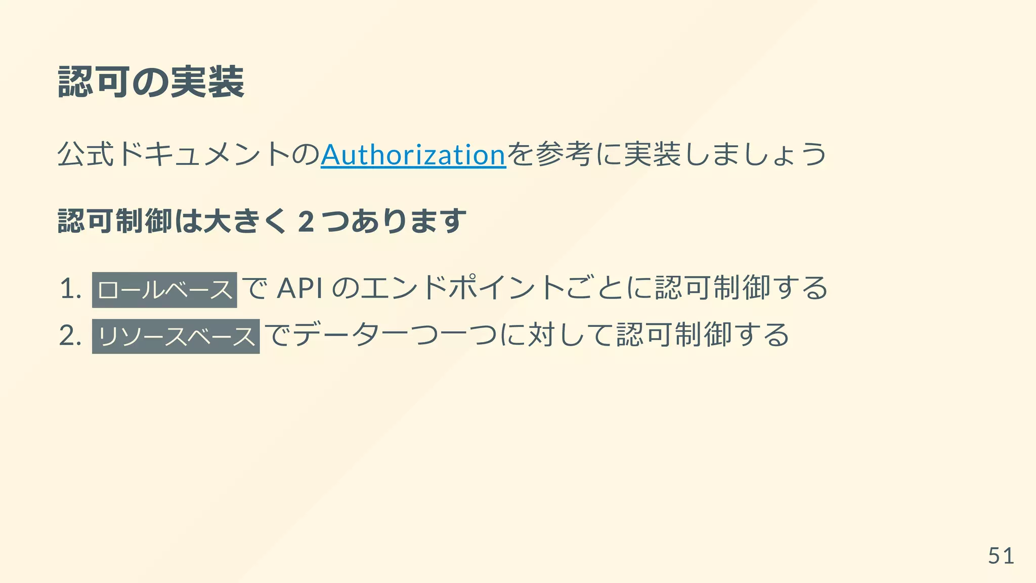 認可の実装
公式ドキュメントのAuthorizationを参考に実装しましょう
認可制御は大きく 2 つあります
1. ロールベース で API のエンドポイントごとに認可制御する
2. リソースベース でデータ一つ一つに対して認可制御する
51
 