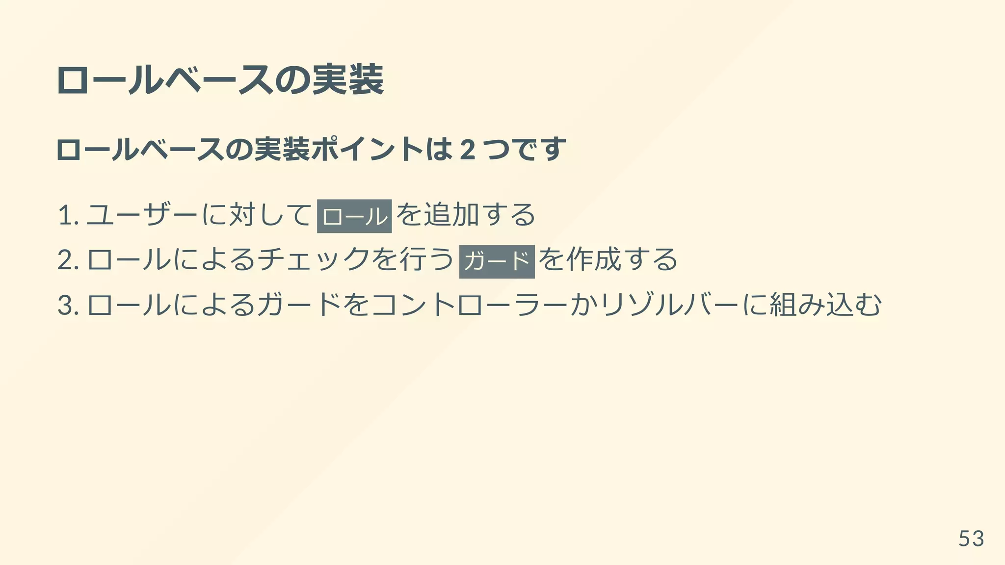 ロールベースの実装
ロールベースの実装ポイントは 2 つです
1. ユーザーに対して ロール を追加する
2. ロールによるチェックを行う ガード を作成する
3. ロールによるガードをコントローラーかリゾルバーに組み込む
53
 
