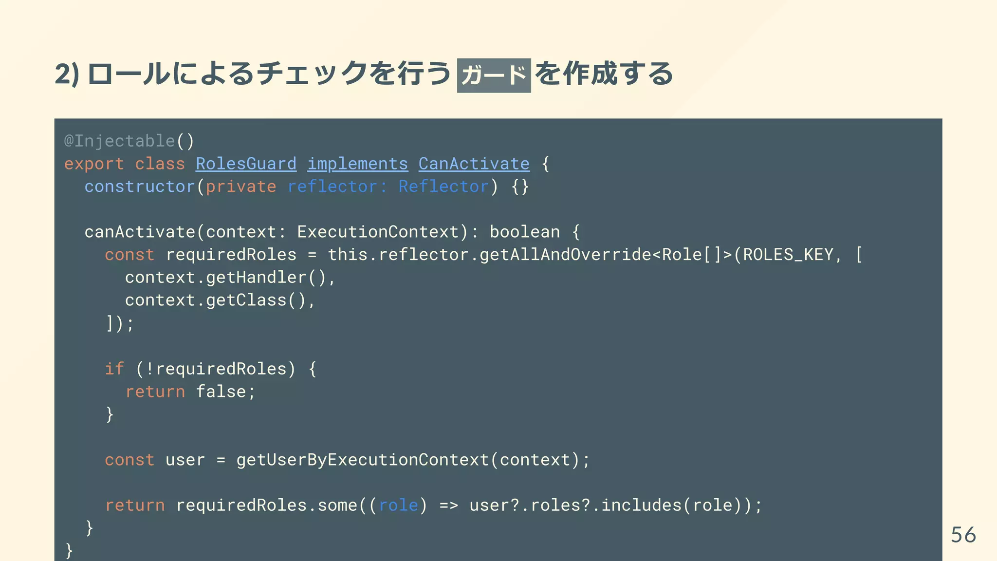 2) ロールによるチェックを行う ガード を作成する
@Injectable()
export class RolesGuard implements CanActivate {
constructor(private reflector: Reflector) {}
canActivate(context: ExecutionContext): boolean {
const requiredRoles = this.reflector.getAllAndOverride<Role[]>(ROLES_KEY, [
context.getHandler(),
context.getClass(),
]);
if (!requiredRoles) {
return false;
}
const user = getUserByExecutionContext(context);
return requiredRoles.some((role) => user?.roles?.includes(role));
}
}
56
 