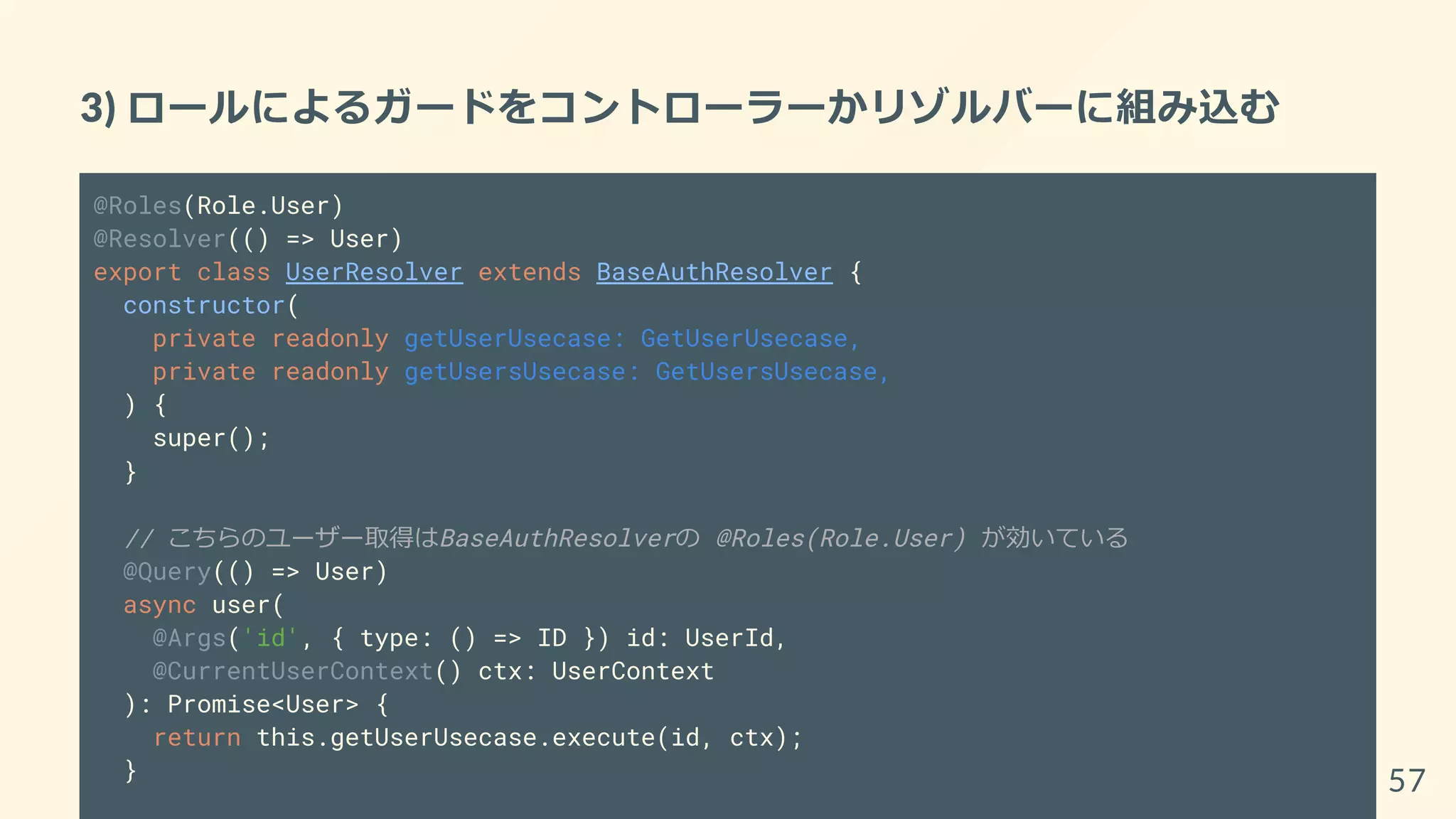 3) ロールによるガードをコントローラーかリゾルバーに組み込む
@Roles(Role.User)
@Resolver(() => User)
export class UserResolver extends BaseAuthResolver {
constructor(
private readonly getUserUsecase: GetUserUsecase,
private readonly getUsersUsecase: GetUsersUsecase,
) {
super();
}
// こちらのユーザー取得はBaseAuthResolverの @Roles(Role.User) が効いている
@Query(() => User)
async user(
@Args('id', { type: () => ID }) id: UserId,
@CurrentUserContext() ctx: UserContext
): Promise<User> {
return this.getUserUsecase.execute(id, ctx);
} 57
 