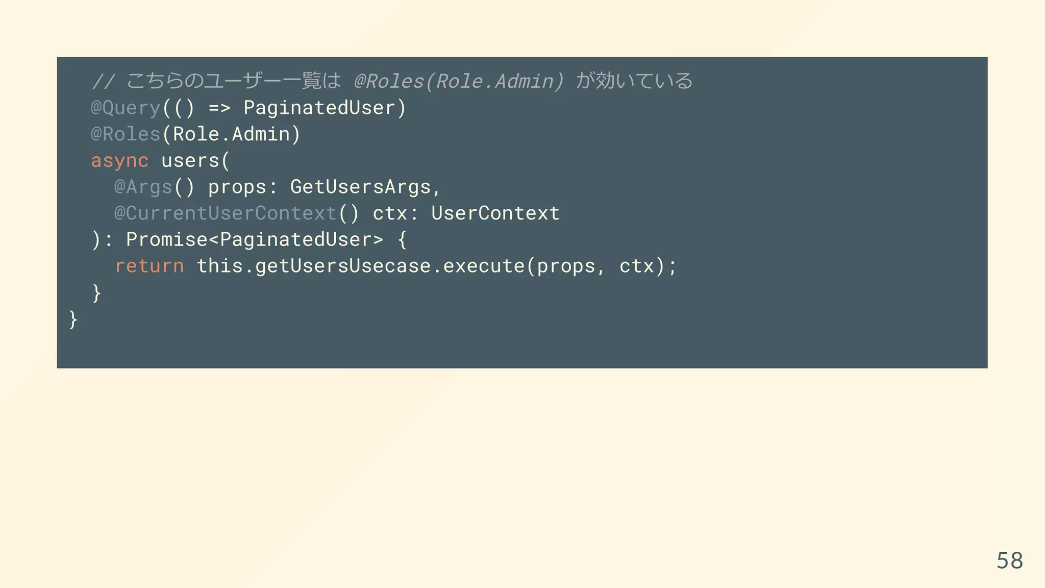 // こちらのユーザー一覧は @Roles(Role.Admin) が効いている
@Query(() => PaginatedUser)
@Roles(Role.Admin)
async users(
@Args() props: GetUsersArgs,
@CurrentUserContext() ctx: UserContext
): Promise<PaginatedUser> {
return this.getUsersUsecase.execute(props, ctx);
}
}
58
 