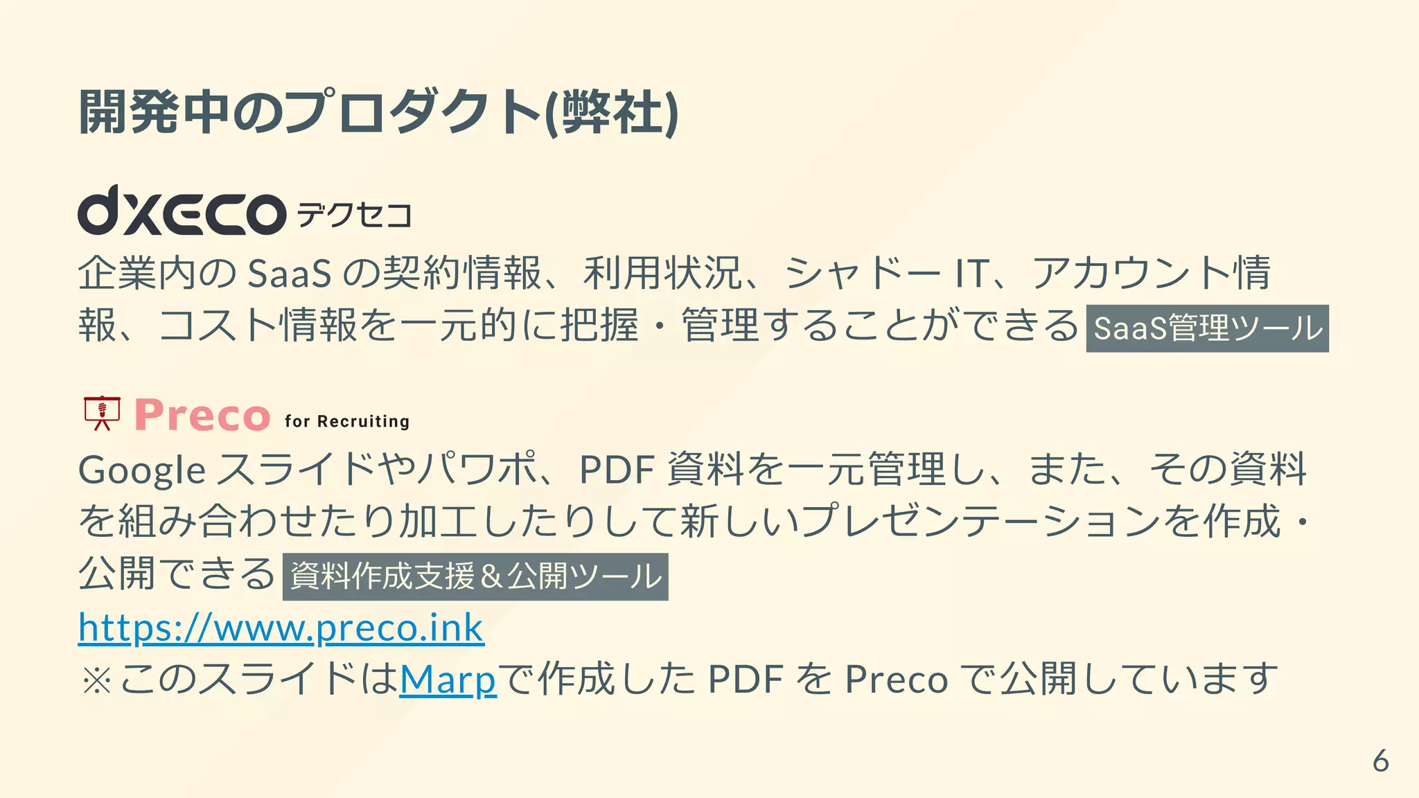 開発中のプロダクト(弊社)
企業内の SaaS の契約情報、利用状況、シャドー IT、アカウント情
報、コスト情報を一元的に把握・管理することができる SaaS管理ツール
Google スライドやパワポ、PDF 資料を一元管理し、また、その資料
を組み合わせたり加工したりして新しいプレゼンテーションを作成・
公開できる 資料作成支援＆公開ツール
https://www.preco.ink
※このスライドはMarpで作成した PDF を Preco で公開しています
6
 