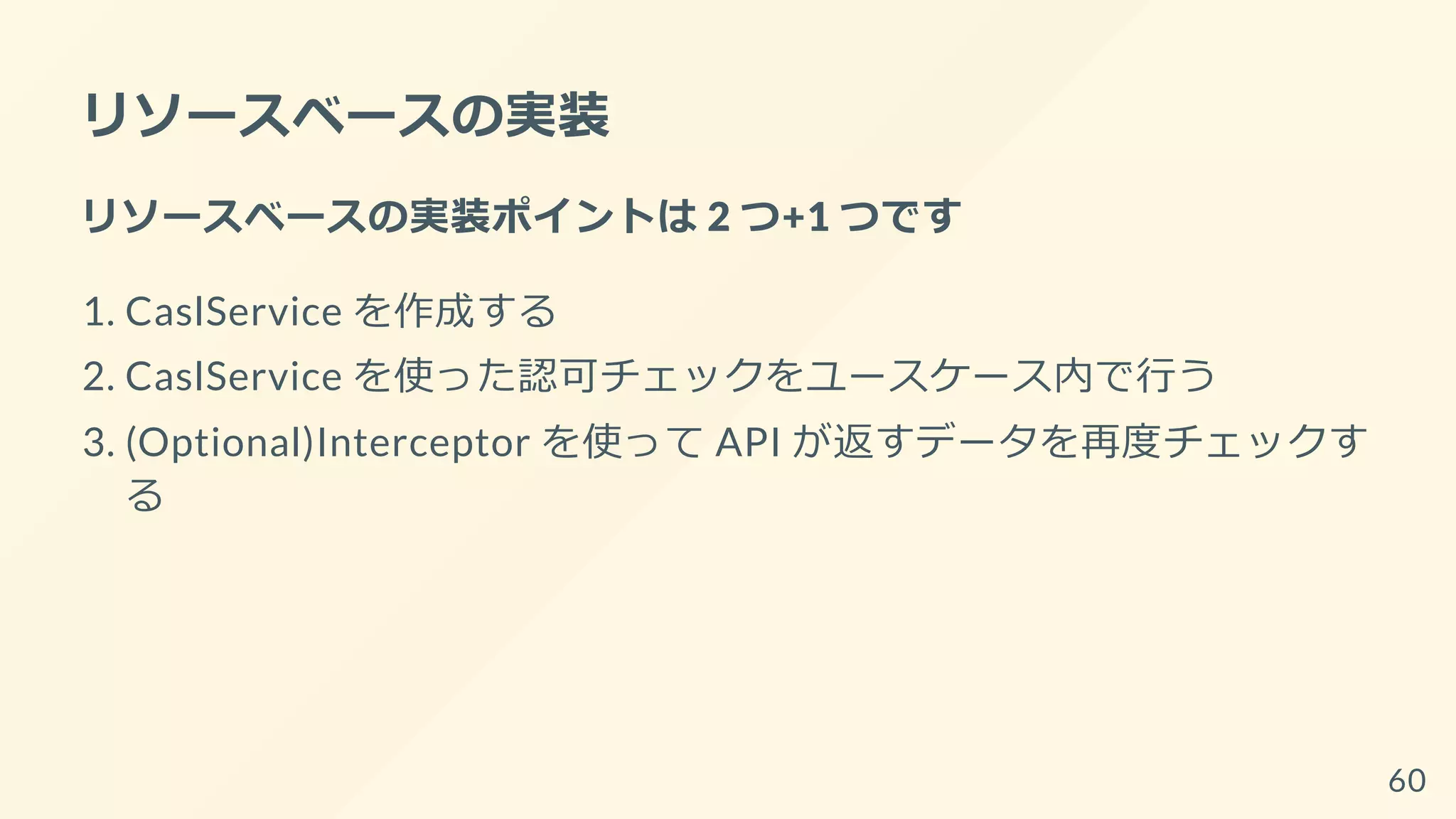 リソースベースの実装
リソースベースの実装ポイントは 2 つ+1 つです
1. CaslService を作成する
2. CaslService を使った認可チェックをユースケース内で行う
3. (Optional)Interceptor を使って API が返すデータを再度チェックす
る
60
 