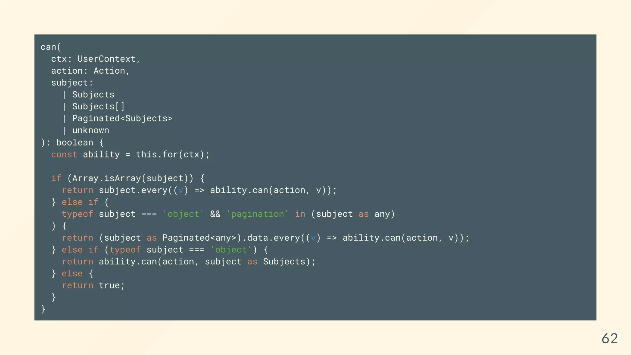 can(
ctx: UserContext,
action: Action,
subject:
| Subjects
| Subjects[]
| Paginated<Subjects>
| unknown
): boolean {
const ability = this.for(ctx);
if (Array.isArray(subject)) {
return subject.every((v) => ability.can(action, v));
} else if (
typeof subject === 'object' && 'pagination' in (subject as any)
) {
return (subject as Paginated<any>).data.every((v) => ability.can(action, v));
} else if (typeof subject === 'object') {
return ability.can(action, subject as Subjects);
} else {
return true;
}
}
62
 