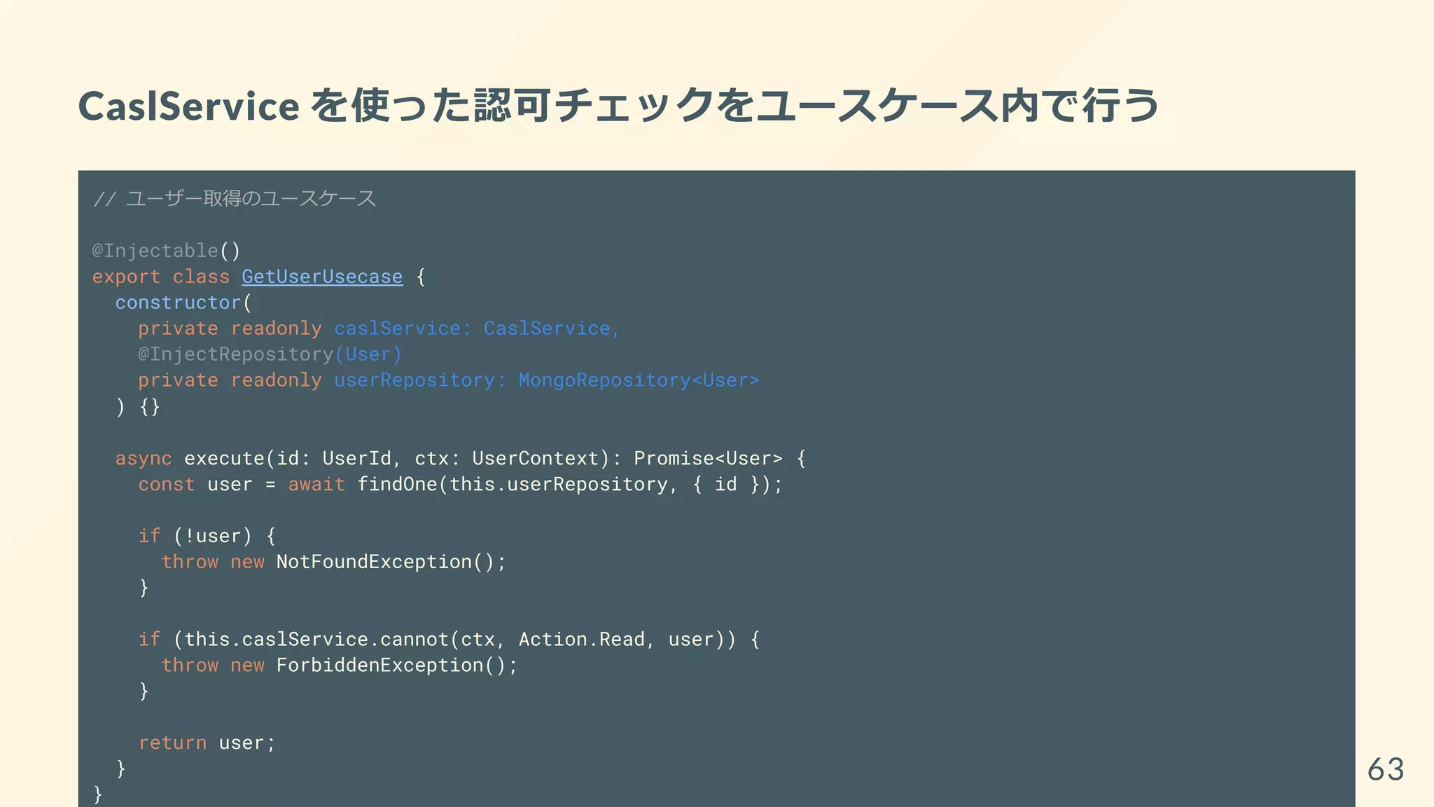 CaslService を使った認可チェックをユースケース内で行う
// ユーザー取得のユースケース
@Injectable()
export class GetUserUsecase {
constructor(
private readonly caslService: CaslService,
@InjectRepository(User)
private readonly userRepository: MongoRepository<User>
) {}
async execute(id: UserId, ctx: UserContext): Promise<User> {
const user = await findOne(this.userRepository, { id });
if (!user) {
throw new NotFoundException();
}
if (this.caslService.cannot(ctx, Action.Read, user)) {
throw new ForbiddenException();
}
return user;
}
}
63
 