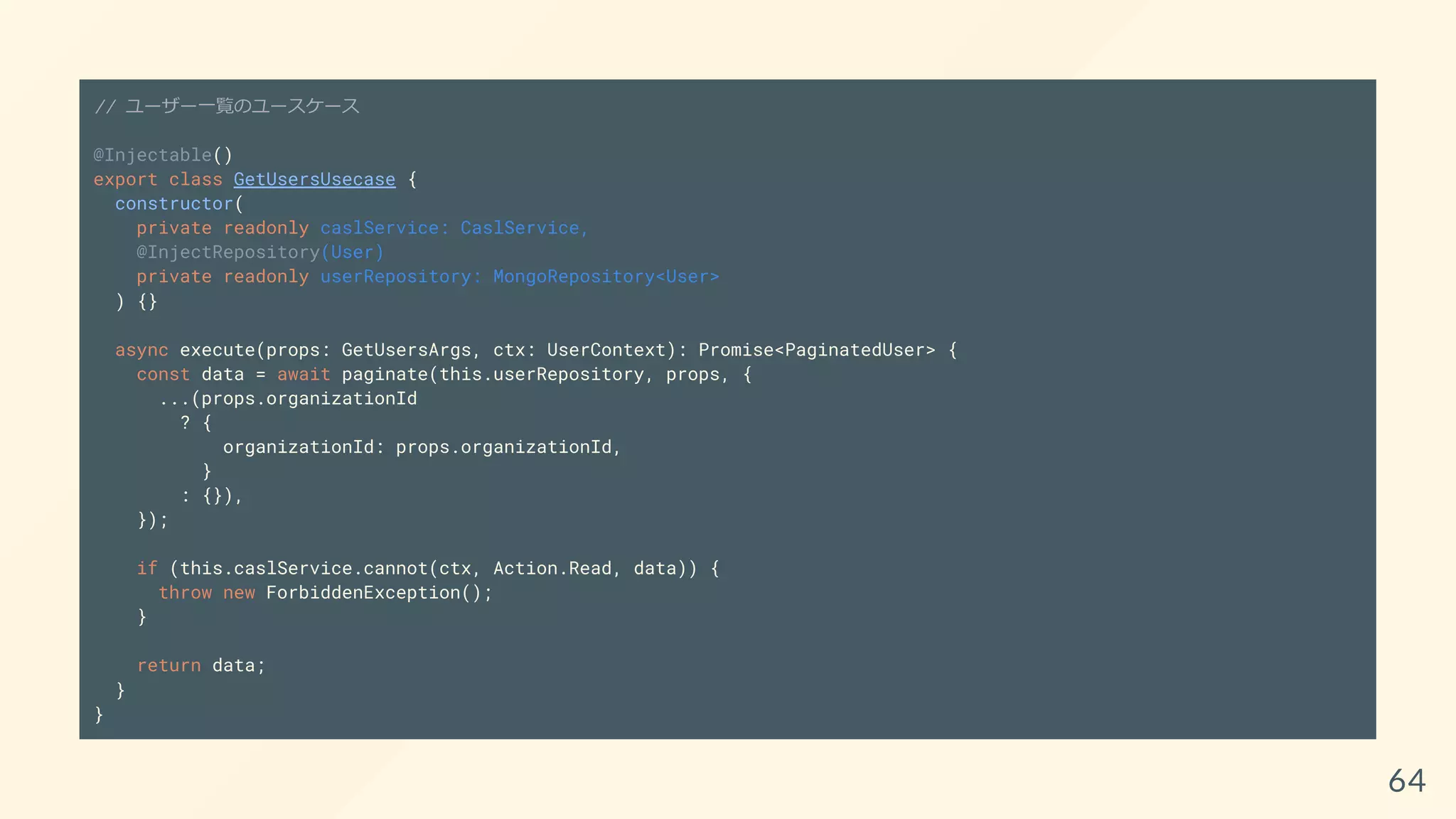 // ユーザー一覧のユースケース
@Injectable()
export class GetUsersUsecase {
constructor(
private readonly caslService: CaslService,
@InjectRepository(User)
private readonly userRepository: MongoRepository<User>
) {}
async execute(props: GetUsersArgs, ctx: UserContext): Promise<PaginatedUser> {
const data = await paginate(this.userRepository, props, {
...(props.organizationId
? {
organizationId: props.organizationId,
}
: {}),
});
if (this.caslService.cannot(ctx, Action.Read, data)) {
throw new ForbiddenException();
}
return data;
}
}
64
 