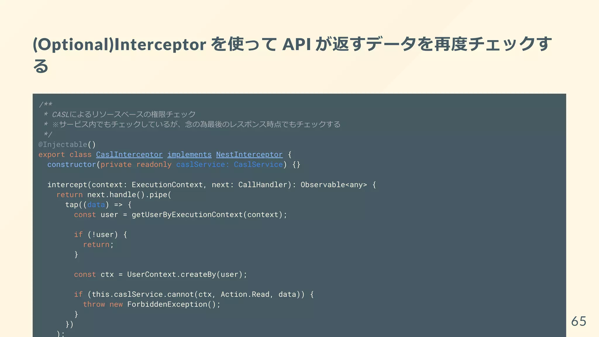 (Optional)Interceptor を使って API が返すデータを再度チェックす
る
/**
* CASLによるリソースベースの権限チェック
* ※サービス内でもチェックしているが、念の為最後のレスポンス時点でもチェックする
*/
@Injectable()
export class CaslInterceptor implements NestInterceptor {
constructor(private readonly caslService: CaslService) {}
intercept(context: ExecutionContext, next: CallHandler): Observable<any> {
return next.handle().pipe(
tap((data) => {
const user = getUserByExecutionContext(context);
if (!user) {
return;
}
const ctx = UserContext.createBy(user);
if (this.caslService.cannot(ctx, Action.Read, data)) {
throw new ForbiddenException();
}
})
);
65
 