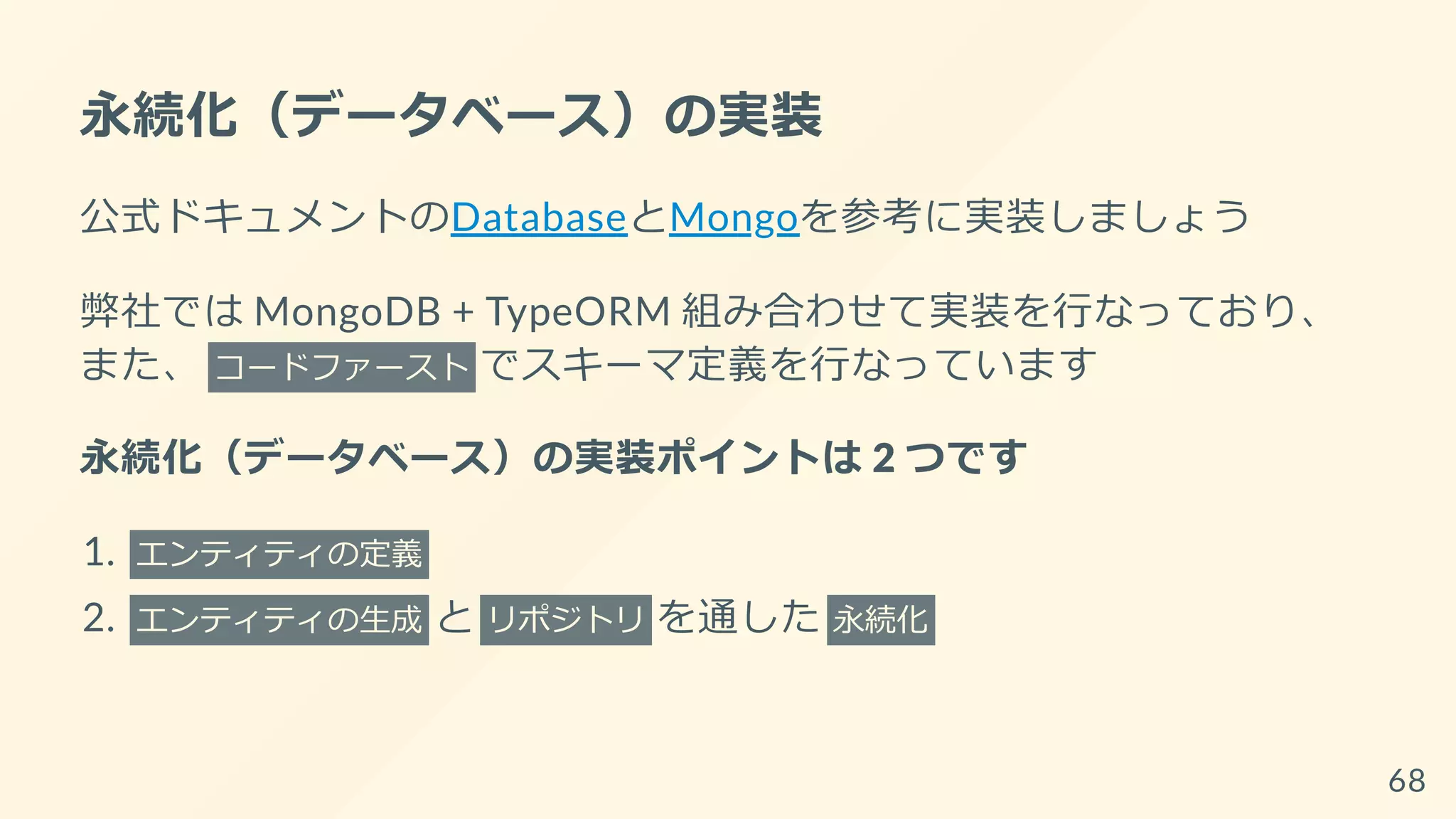 永続化（データベース）の実装
公式ドキュメントのDatabaseとMongoを参考に実装しましょう
弊社では MongoDB + TypeORM 組み合わせて実装を行なっており、
また、 コードファースト でスキーマ定義を行なっています
永続化（データベース）の実装ポイントは 2 つです
1. エンティティの定義
2. エンティティの生成 と リポジトリ を通した 永続化
68
 