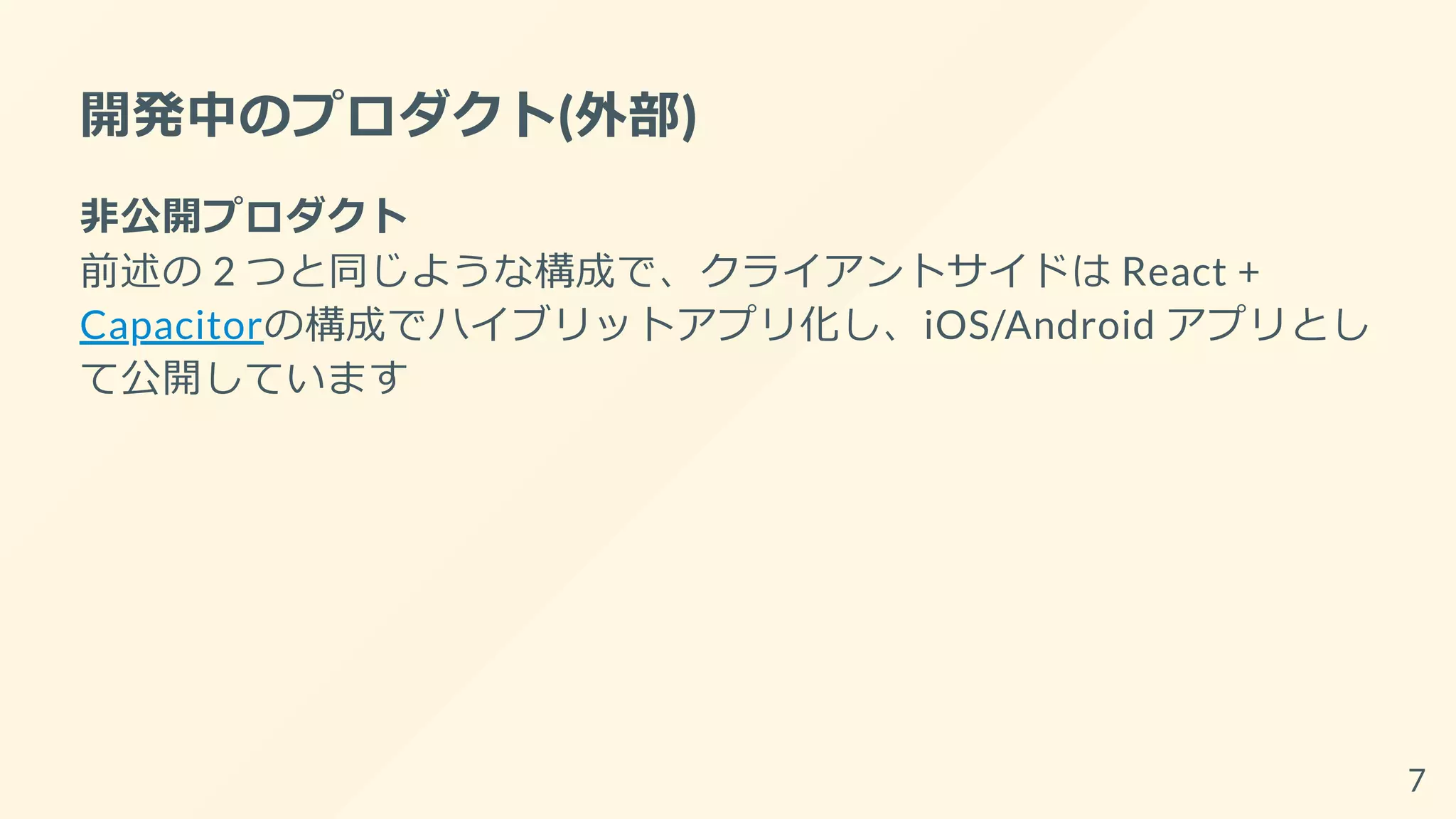 開発中のプロダクト(外部)
非公開プロダクト
前述の 2 つと同じような構成で、クライアントサイドは React +
Capacitorの構成でハイブリットアプリ化し、iOS/Android アプリとし
て公開しています
7
 
