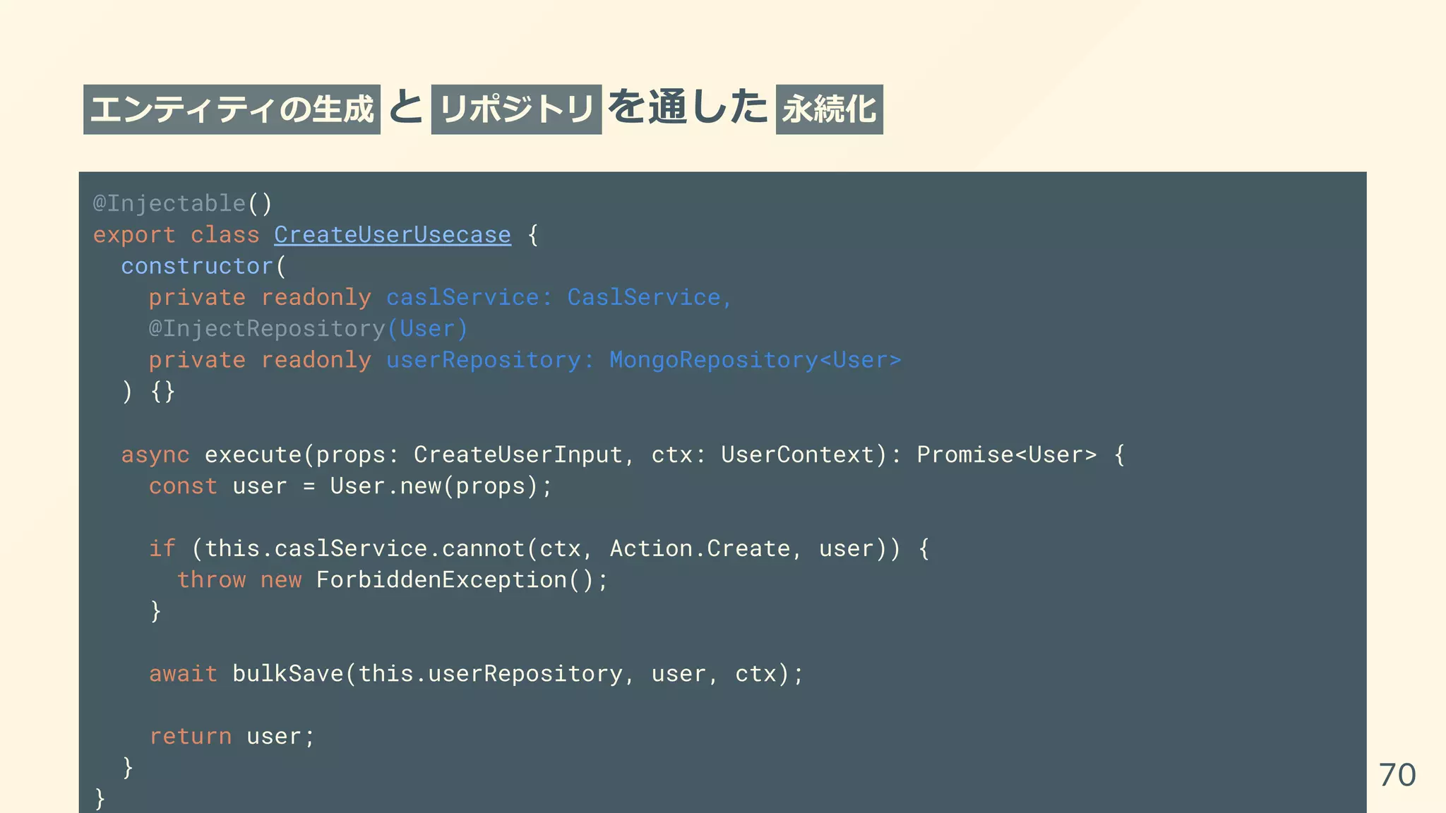 エンティティの生成 と リポジトリ を通した 永続化
@Injectable()
export class CreateUserUsecase {
constructor(
private readonly caslService: CaslService,
@InjectRepository(User)
private readonly userRepository: MongoRepository<User>
) {}
async execute(props: CreateUserInput, ctx: UserContext): Promise<User> {
const user = User.new(props);
if (this.caslService.cannot(ctx, Action.Create, user)) {
throw new ForbiddenException();
}
await bulkSave(this.userRepository, user, ctx);
return user;
}
}
70
 