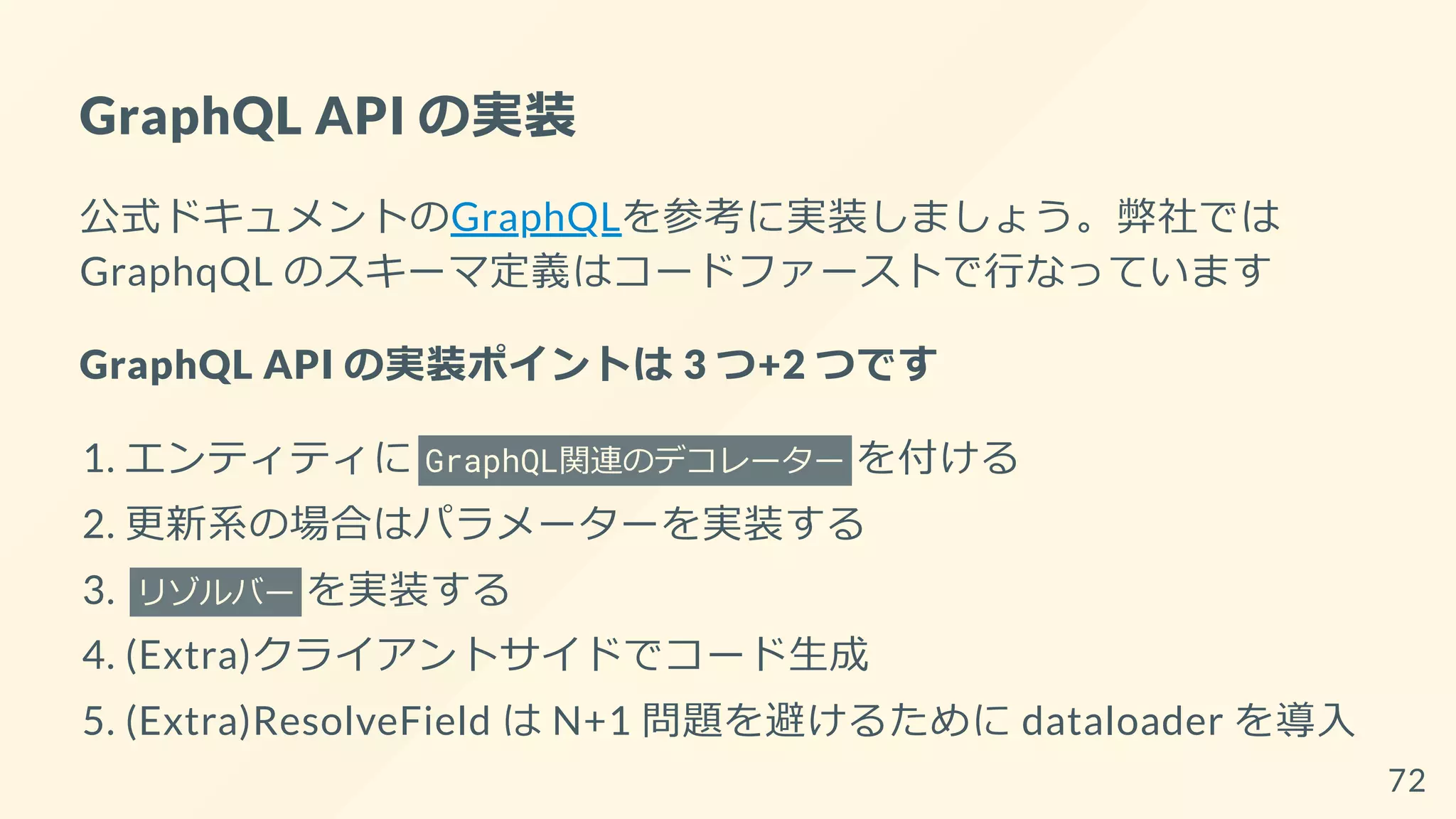 GraphQL API の実装
公式ドキュメントのGraphQLを参考に実装しましょう。弊社では
GraphqQL のスキーマ定義はコードファーストで行なっています
GraphQL API の実装ポイントは 3 つ+2 つです
1. エンティティに GraphQL関連のデコレーター を付ける
2. 更新系の場合はパラメーターを実装する
3. リゾルバー を実装する
4. (Extra)クライアントサイドでコード生成
5. (Extra)ResolveField は N+1 問題を避けるために dataloader を導入
72
 