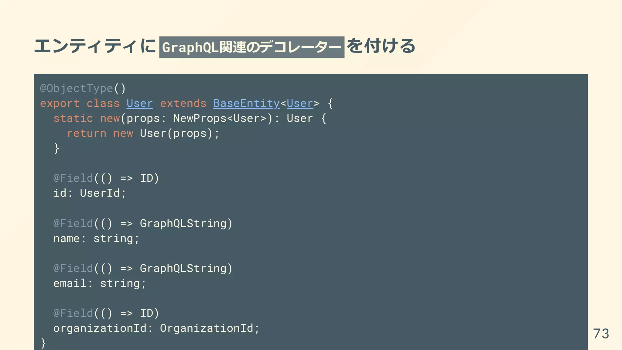 エンティティに GraphQL関連のデコレーター を付ける
@ObjectType()
export class User extends BaseEntity<User> {
static new(props: NewProps<User>): User {
return new User(props);
}
@Field(() => ID)
id: UserId;
@Field(() => GraphQLString)
name: string;
@Field(() => GraphQLString)
email: string;
@Field(() => ID)
organizationId: OrganizationId;
}
73
 