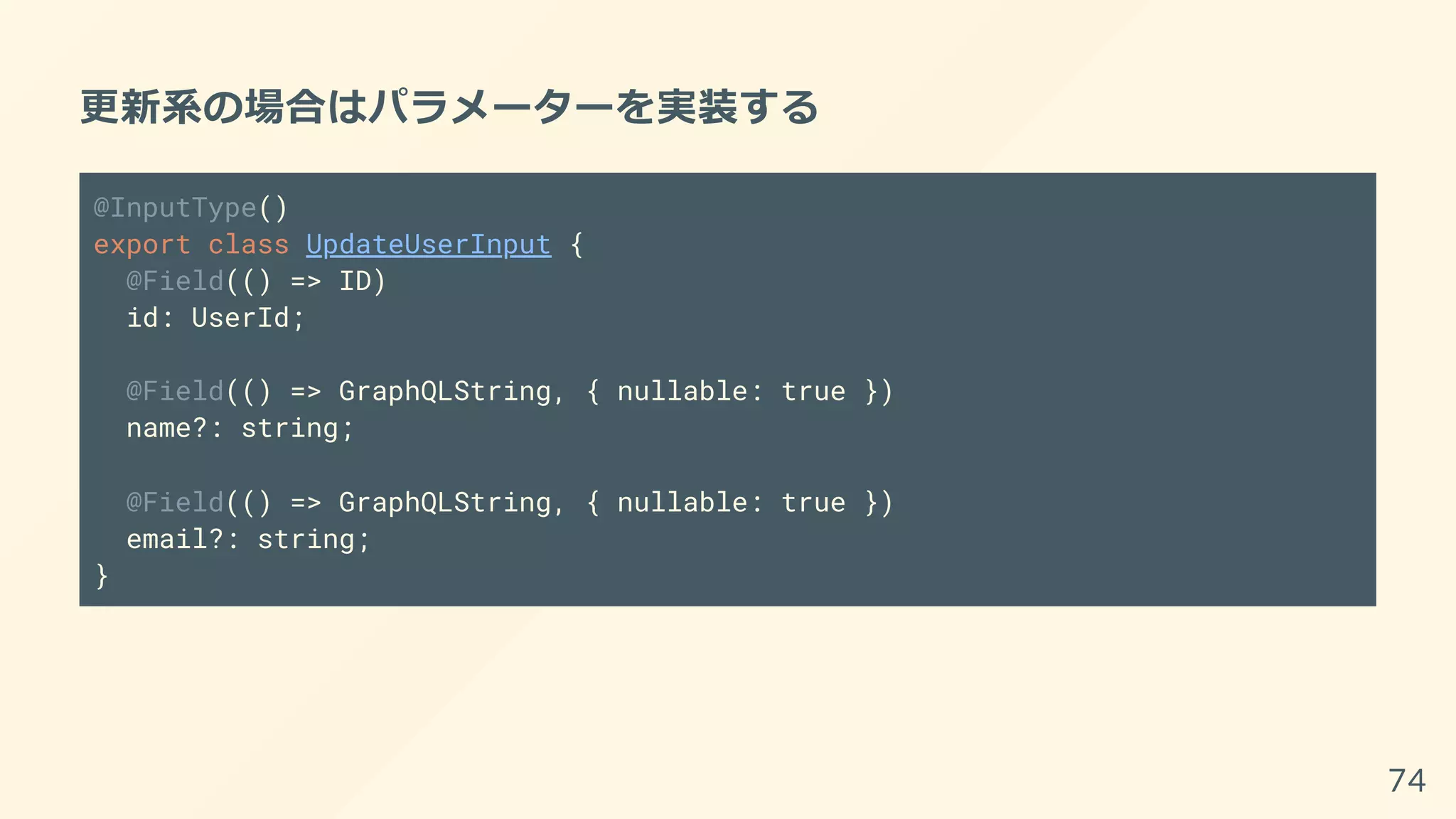 更新系の場合はパラメーターを実装する
@InputType()
export class UpdateUserInput {
@Field(() => ID)
id: UserId;
@Field(() => GraphQLString, { nullable: true })
name?: string;
@Field(() => GraphQLString, { nullable: true })
email?: string;
}
74
 