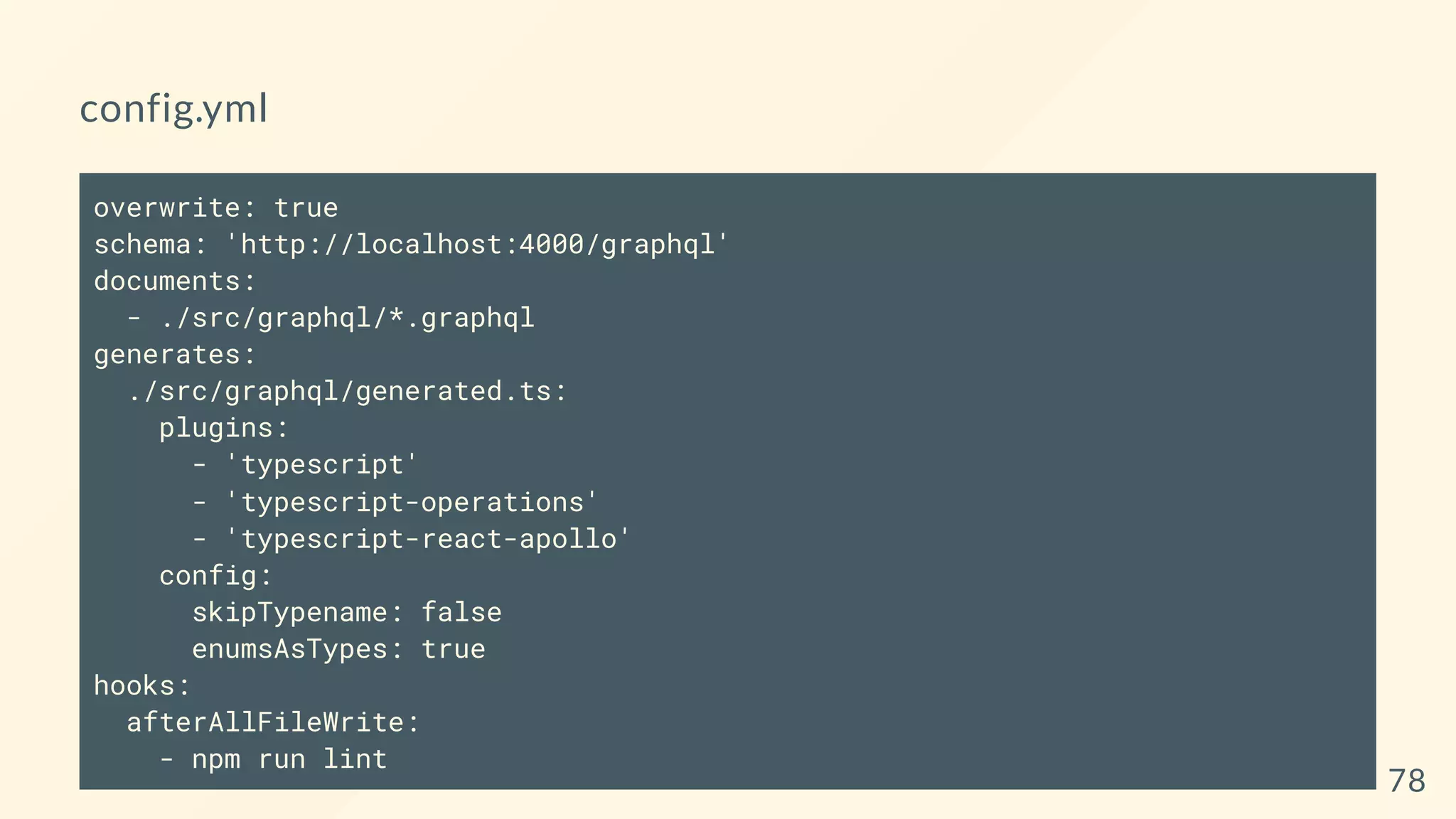 config.yml
overwrite: true
schema: 'http://localhost:4000/graphql'
documents:
- ./src/graphql/*.graphql
generates:
./src/graphql/generated.ts:
plugins:
- 'typescript'
- 'typescript-operations'
- 'typescript-react-apollo'
config:
skipTypename: false
enumsAsTypes: true
hooks:
afterAllFileWrite:
- npm run lint
78
 
