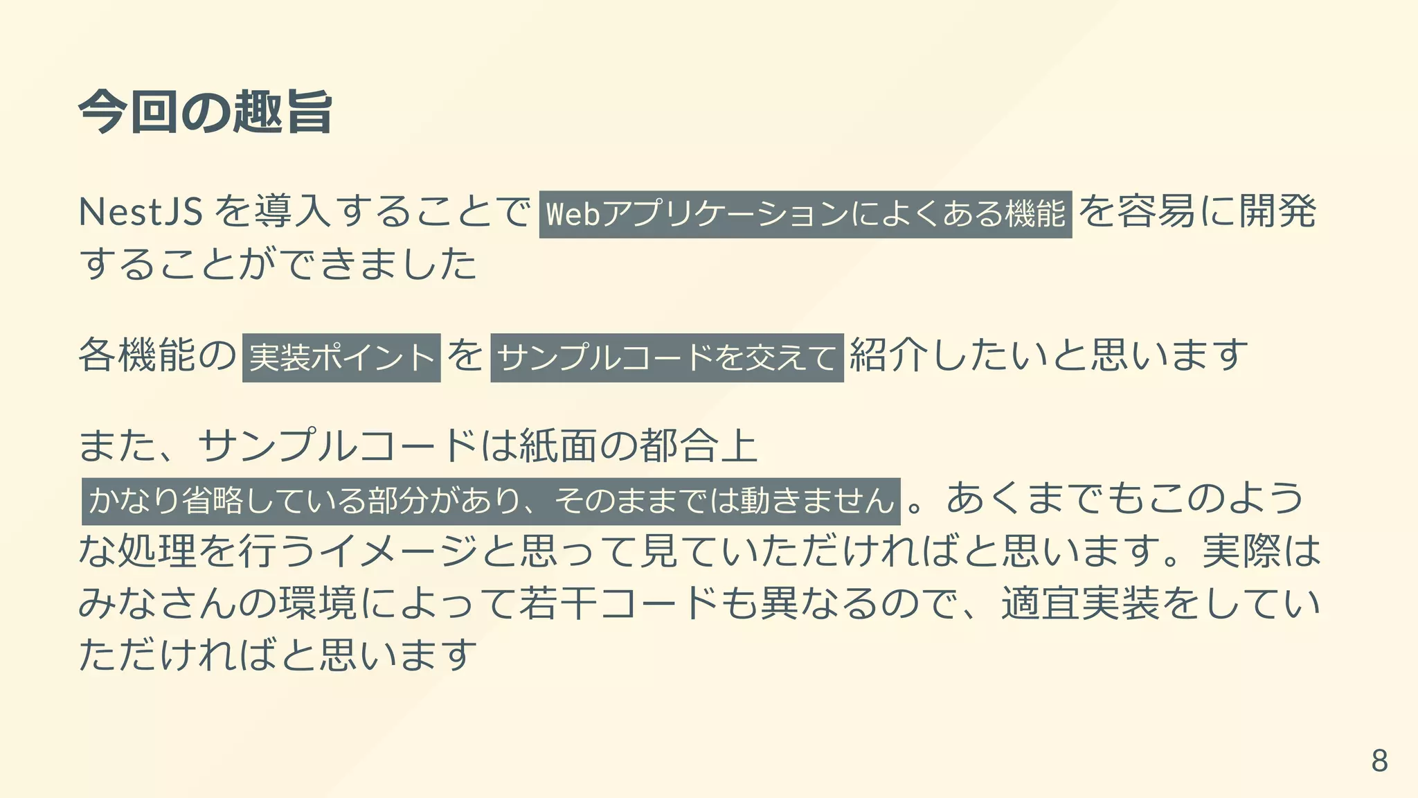 今回の趣旨
NestJS を導入することで Webアプリケーションによくある機能 を容易に開発
することができました
各機能の 実装ポイント を サンプルコードを交えて 紹介したいと思います
また、サンプルコードは紙面の都合上
かなり省略している部分があり、そのままでは動きません 。あくまでもこのよう
な処理を行うイメージと思って見ていただければと思います。実際は
みなさんの環境によって若干コードも異なるので、適宜実装をしてい
ただければと思います
8
 