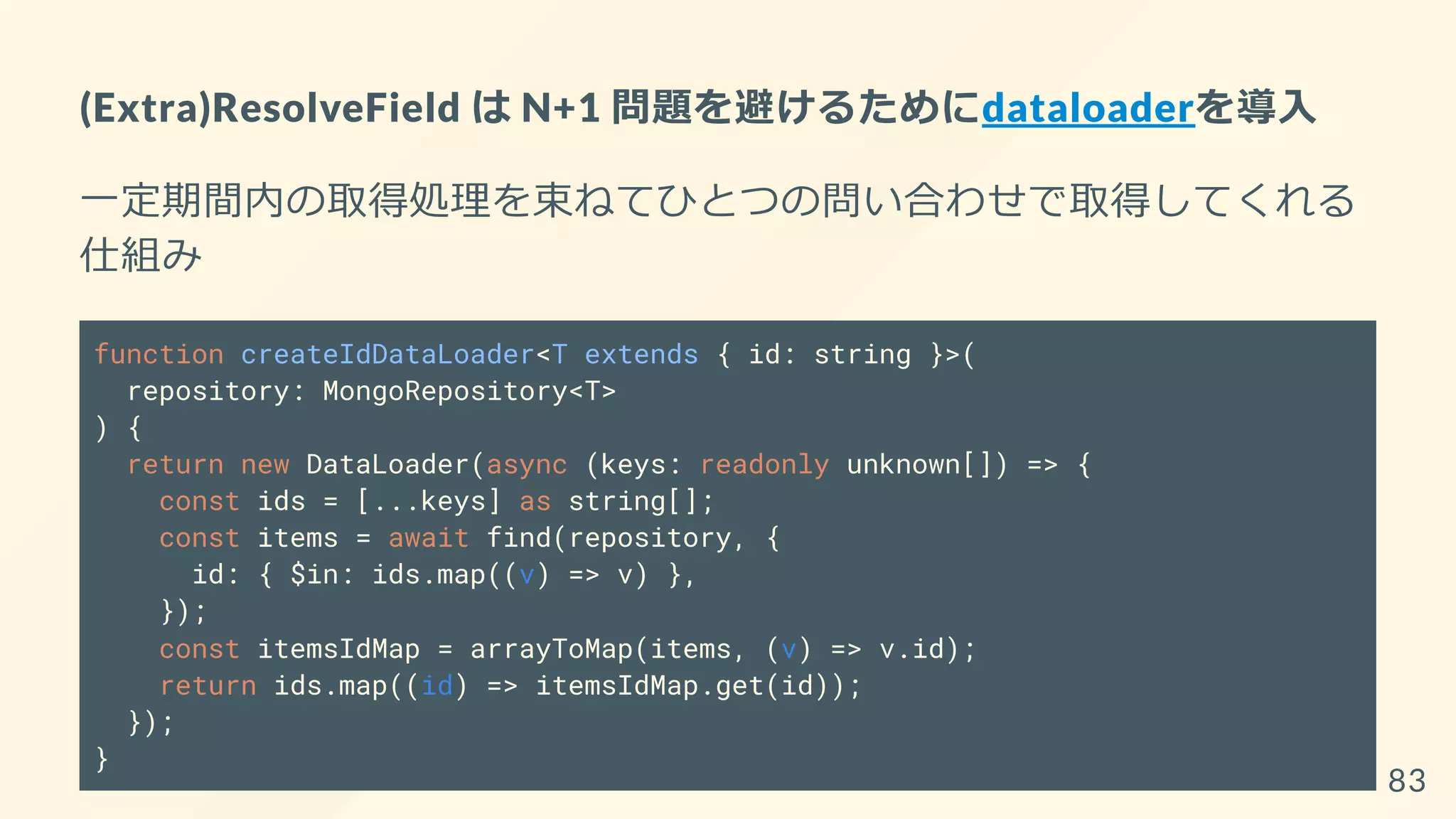 (Extra)ResolveField は N+1 問題を避けるためにdataloaderを導入
一定期間内の取得処理を束ねてひとつの問い合わせで取得してくれる
仕組み
function createIdDataLoader<T extends { id: string }>(
repository: MongoRepository<T>
) {
return new DataLoader(async (keys: readonly unknown[]) => {
const ids = [...keys] as string[];
const items = await find(repository, {
id: { $in: ids.map((v) => v) },
});
const itemsIdMap = arrayToMap(items, (v) => v.id);
return ids.map((id) => itemsIdMap.get(id));
});
}
83
 