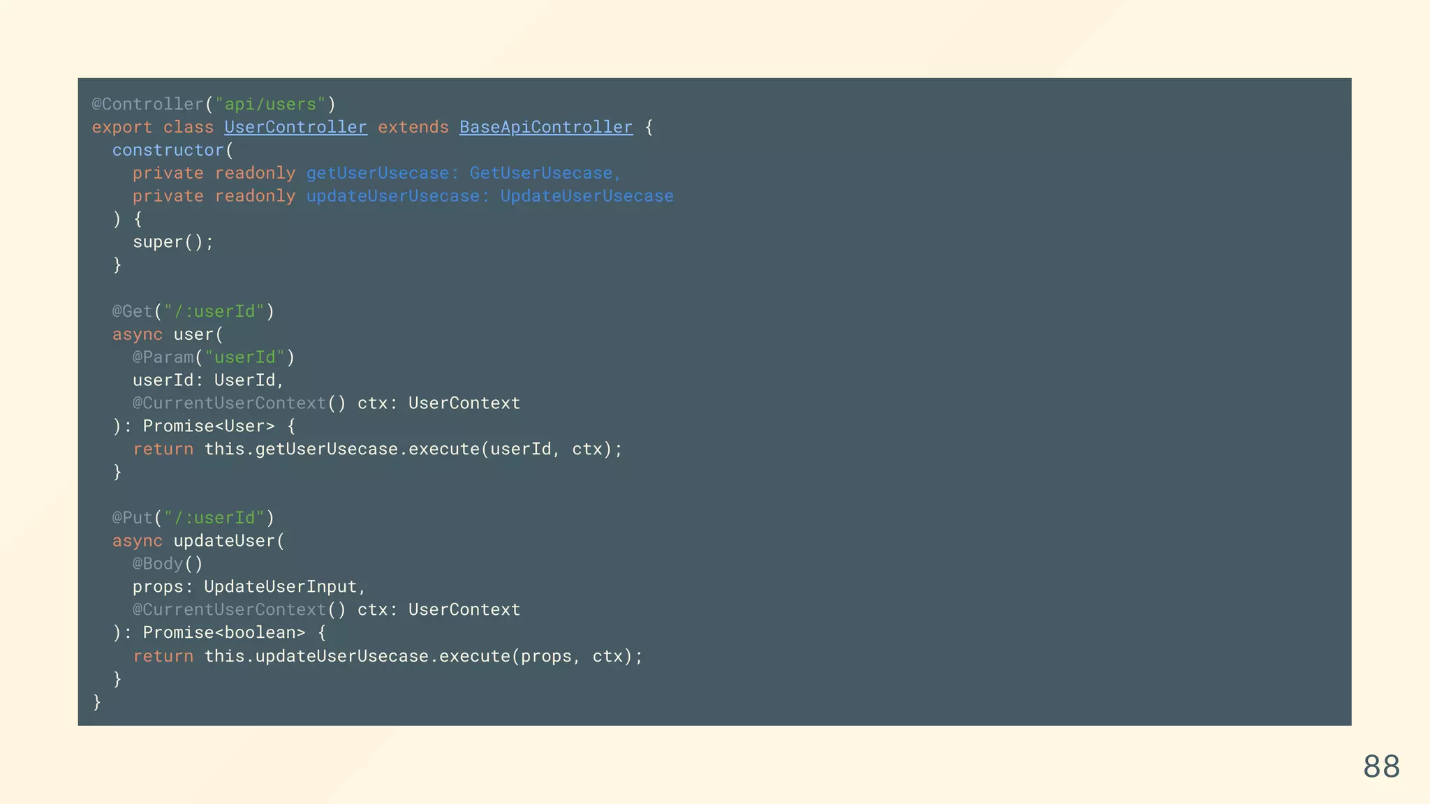 @Controller("api/users")
export class UserController extends BaseApiController {
constructor(
private readonly getUserUsecase: GetUserUsecase,
private readonly updateUserUsecase: UpdateUserUsecase
) {
super();
}
@Get("/:userId")
async user(
@Param("userId")
userId: UserId,
@CurrentUserContext() ctx: UserContext
): Promise<User> {
return this.getUserUsecase.execute(userId, ctx);
}
@Put("/:userId")
async updateUser(
@Body()
props: UpdateUserInput,
@CurrentUserContext() ctx: UserContext
): Promise<boolean> {
return this.updateUserUsecase.execute(props, ctx);
}
}
88
 
