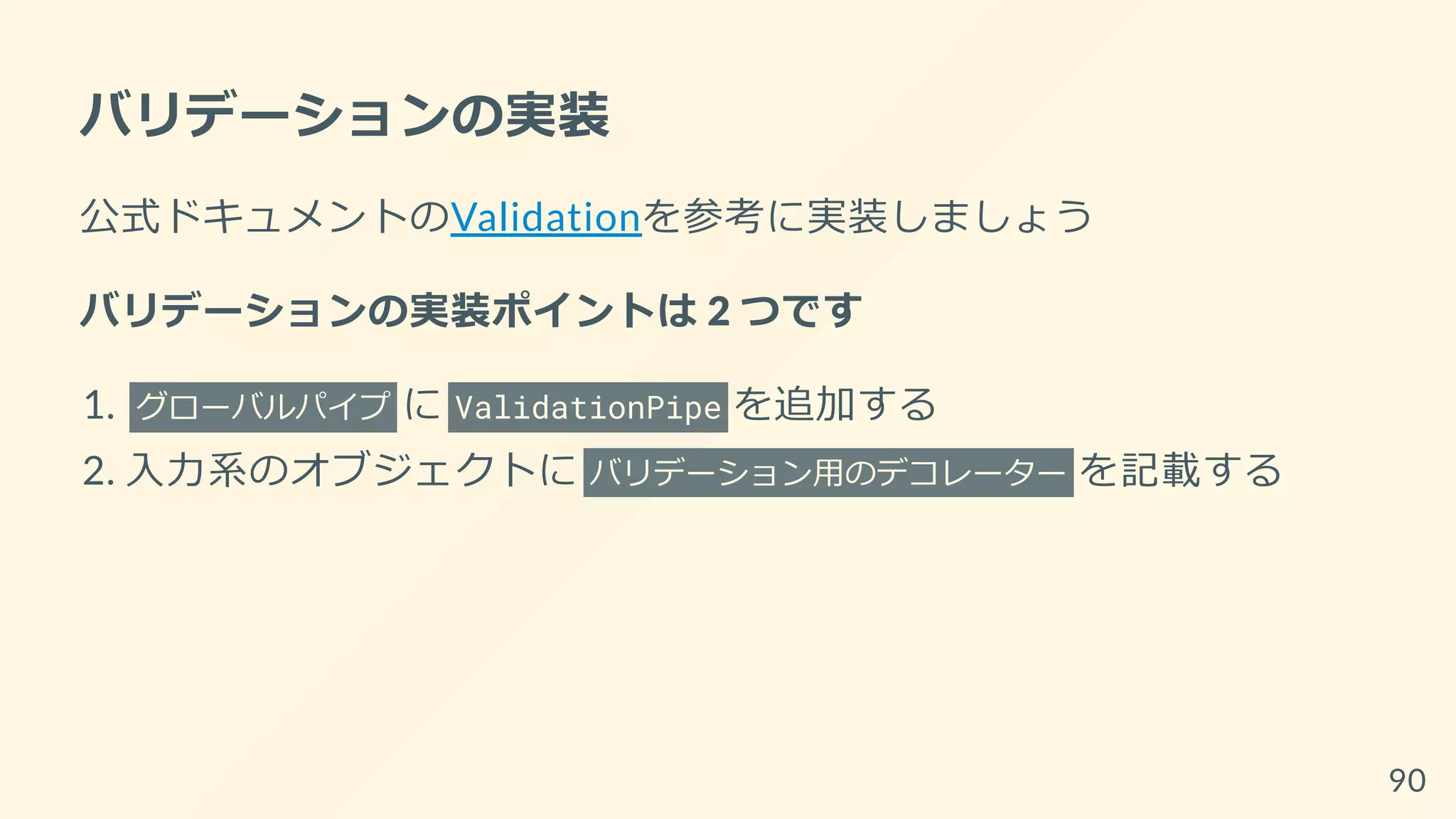 バリデーションの実装
公式ドキュメントのValidationを参考に実装しましょう
バリデーションの実装ポイントは 2 つです
1. グローバルパイプ に ValidationPipe を追加する
2. 入力系のオブジェクトに バリデーション用のデコレーター を記載する
90
 