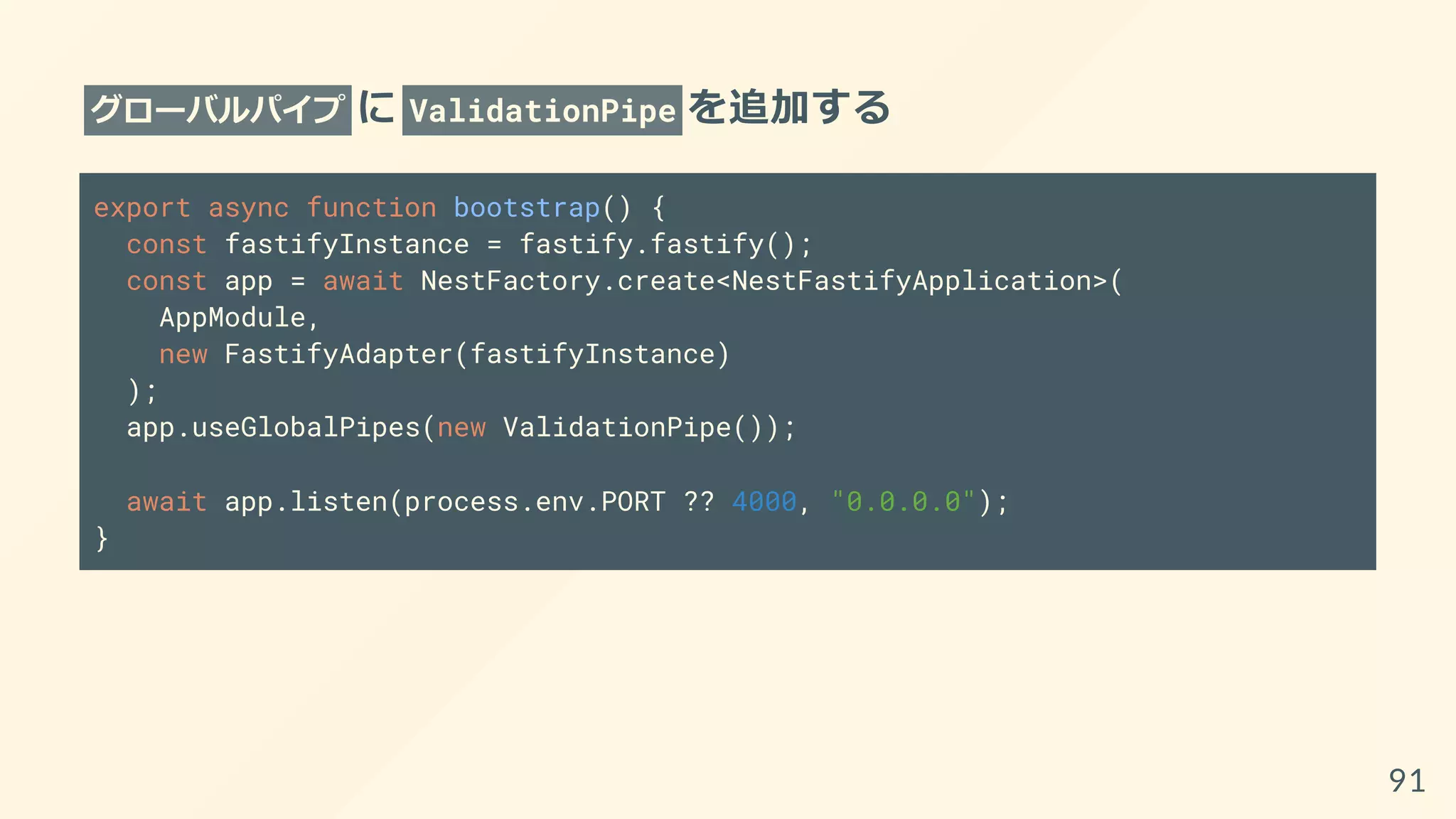 グローバルパイプ に ValidationPipe を追加する
export async function bootstrap() {
const fastifyInstance = fastify.fastify();
const app = await NestFactory.create<NestFastifyApplication>(
AppModule,
new FastifyAdapter(fastifyInstance)
);
app.useGlobalPipes(new ValidationPipe());
await app.listen(process.env.PORT ?? 4000, "0.0.0.0");
}
91
 
