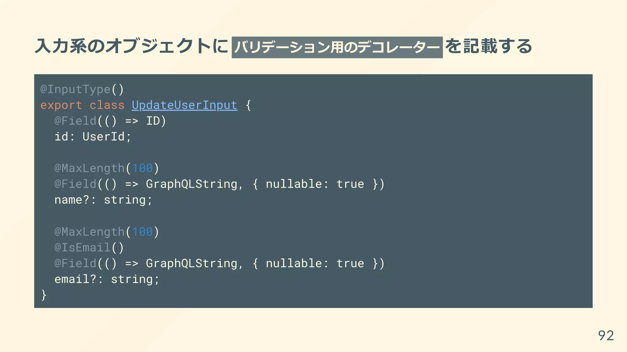 入力系のオブジェクトに バリデーション用のデコレーター を記載する
@InputType()
export class UpdateUserInput {
@Field(() => ID)
id: UserId;
@MaxLength(100)
@Field(() => GraphQLString, { nullable: true })
name?: string;
@MaxLength(100)
@IsEmail()
@Field(() => GraphQLString, { nullable: true })
email?: string;
}
92
 