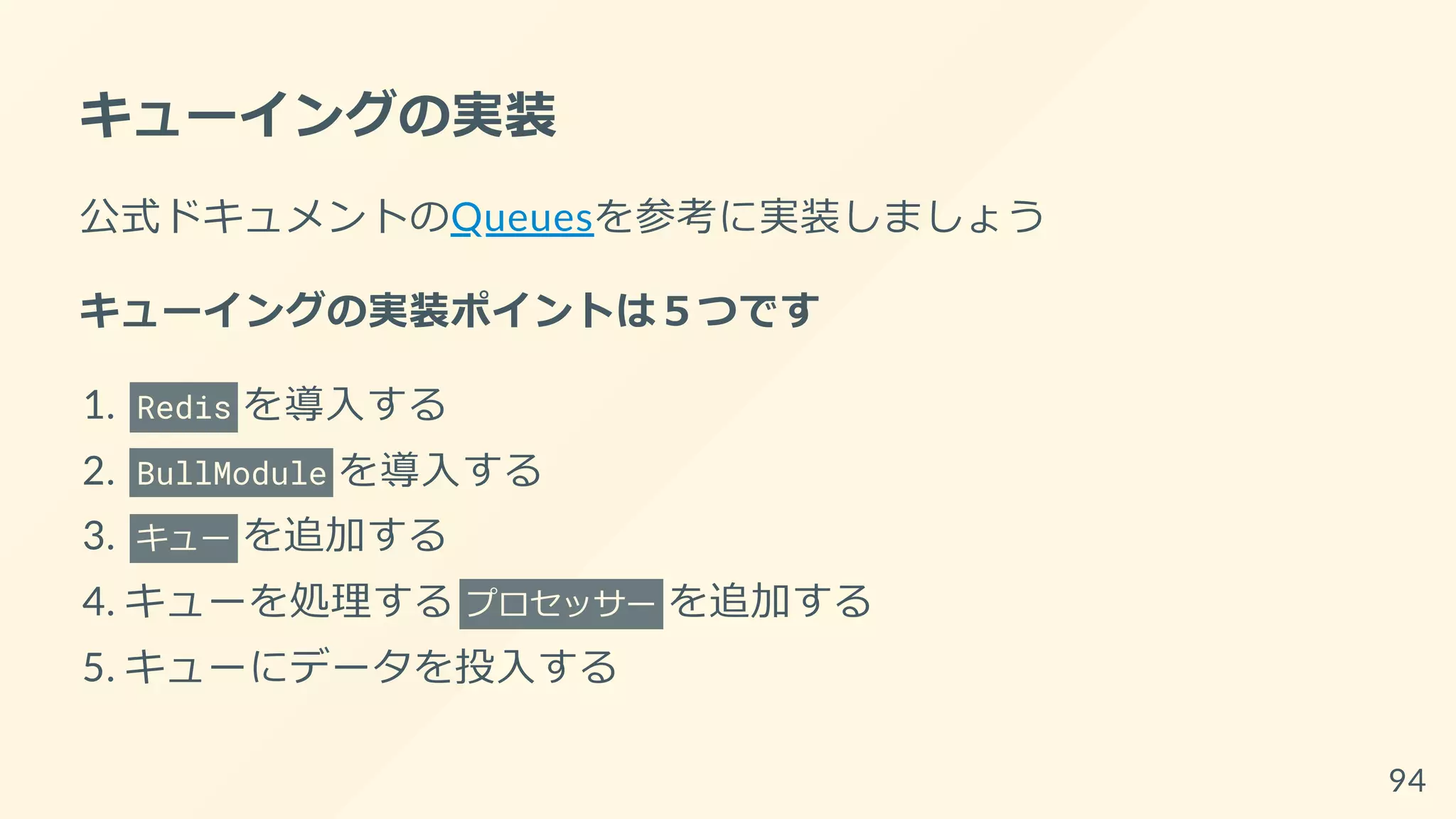 キューイングの実装
公式ドキュメントのQueuesを参考に実装しましょう
キューイングの実装ポイントは５つです
1. Redis を導入する
2. BullModule を導入する
3. キュー を追加する
4. キューを処理する プロセッサー を追加する
5. キューにデータを投入する
94
 