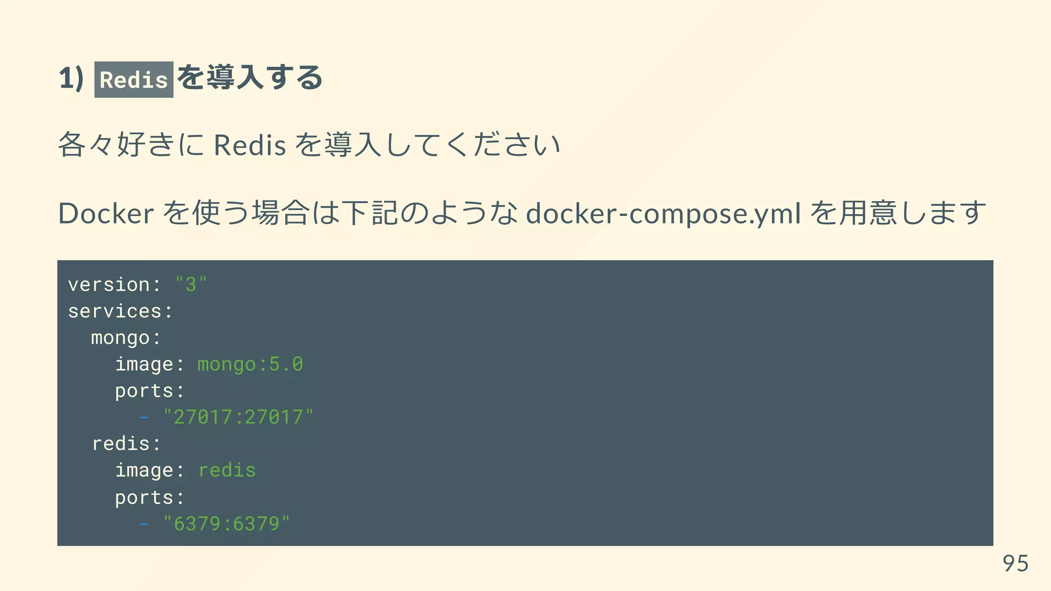 1) Redis を導入する
各々好きに Redis を導入してください
Docker を使う場合は下記のような docker-compose.yml を用意します
version: "3"
services:
mongo:
image: mongo:5.0
ports:
- "27017:27017"
redis:
image: redis
ports:
- "6379:6379"
95
 