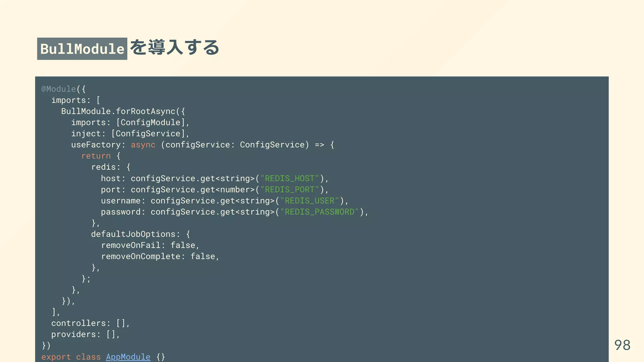 BullModule を導入する
@Module({
imports: [
BullModule.forRootAsync({
imports: [ConfigModule],
inject: [ConfigService],
useFactory: async (configService: ConfigService) => {
return {
redis: {
host: configService.get<string>("REDIS_HOST"),
port: configService.get<number>("REDIS_PORT"),
username: configService.get<string>("REDIS_USER"),
password: configService.get<string>("REDIS_PASSWORD"),
},
defaultJobOptions: {
removeOnFail: false,
removeOnComplete: false,
},
};
},
}),
],
controllers: [],
providers: [],
})
export class AppModule {}
98
 
