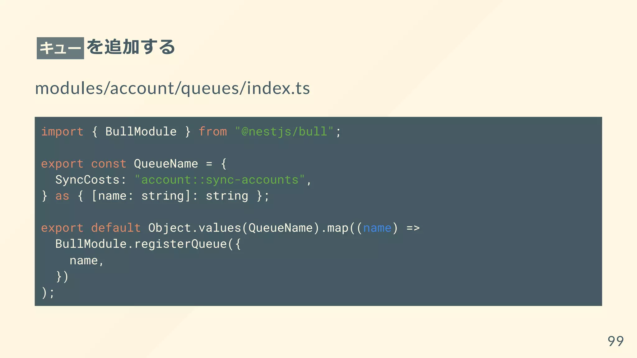 キュー を追加する
modules/account/queues/index.ts
import { BullModule } from "@nestjs/bull";
export const QueueName = {
SyncCosts: "account::sync-accounts",
} as { [name: string]: string };
export default Object.values(QueueName).map((name) =>
BullModule.registerQueue({
name,
})
);
99
 