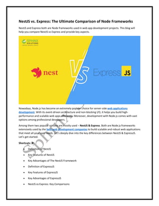 NestJS vs. Express: The Ultimate Comparison of Node Frameworks
NestJS and Express both are Node frameworks used in web app development projects. This blog will
help you compare NestJS vs Express and provide key aspects.
Nowadays, Node.js has become an extremely popular choice for server-side web applications
development. With its event-driven architecture and non-blocking I/O, it helps you build high-
performance and scalable web apps efficiently. Moreover, development with Node.js comes with vast
options among professional developers.
Among them two popular options are mostly used – NestJS & Express. Both are Node.js frameworks
extensively used by the best web development companies to build scalable and robust web applications
that meet all your user needs. Let’s deeply dive into the key differences between NestJS & ExpressJS.
Let’s get started.
Shortcuts: ✂
 Definition of NestJS
 Key Features of NestJS
 Key Advantages of The NestJS Framework
 Definition of ExpressJS
 Key Features of ExpressJS
 Key Advantages of ExpressJS
 NestJS vs Express: Key Comparisons
 