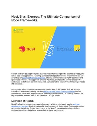 NestJS vs. Express: The Ultimate Comparison of
Node Frameworks
Custom software development plays a pivotal role in harnessing the full potential of Node.js for
server-side web applications. Tailoring applications to specific business requirements is a key
advantage of custom software development, allowing for the creation of highly optimized and
specialized solutions. This approach ensures that Node.js is not just a popular choice but a
customized and efficient tool for building web applications that precisely meet the unique needs
of businesses.
Among them two popular options are mostly used – NestJS & Express. Both are Node.js
frameworks extensively used by the best web application development companies to build
scalable and robust web applications that meet all your user needs. Let’s deeply dive into the
key differences between NestJS & ExpressJS. Let’s get started.
Definition of NestJS
NestJS refers to a popular open-source framework which is extensively used in web app
development services. Inspired by Angular, this framework is designed on Typescript & utilizes
progressive JavaScript. 3 main components of the NestJS framework include controllers,
modules & providers. Let’s have a closer look at these components:
 