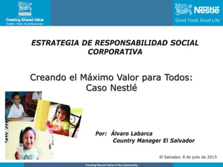 Name of chairmanCreating Shared Value in the Community
Creando el Máximo Valor para Todos:
Caso Nestlé
Por: Álvaro Labarca
Country Manager El Salvador
El Salvador, 8 de julio de 2013
ESTRATEGIA DE RESPONSABILIDAD SOCIAL
CORPORATIVA
 