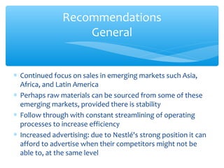 Recommendations
                    General


∗ Continued focus on sales in emerging markets such Asia,
  Africa, and Latin America
∗ Perhaps raw materials can be sourced from some of these
  emerging markets, provided there is stability
∗ Follow through with constant streamlining of operating
  processes to increase efficiency
∗ Increased advertising: due to Nestlé's strong position it can
  afford to advertise when their competitors might not be
  able to, at the same level
 