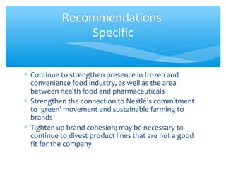 Recommendations
               Specific


∗ Continue to strengthen presence in frozen and
  convenience food industry, as well as the area
  between health food and pharmaceuticals
∗ Strengthen the connection to Nestlé’s commitment
  to ‘green’ movement and sustainable farming to
  brands
∗ Tighten up brand cohesion; may be necessary to
  continue to divest product lines that are not a good
  fit for the company
 