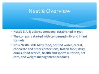 Nestlé Overview


∗ Nestlé S.A. is a Swiss company, established in 1905
∗ The company started with condensed milk and infant
  formula
∗ Now Nestlé sells baby food, bottled water, cereal,
  chocolate and other confections, frozen food, dairy,
  drinks, food service, health and sports nutrition, pet
  care, and weight management products
 
