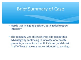 Brief Summary of Case


∗ Nestlé was in a good position, but needed to grow
  internally

∗ The company was able to increase its competitive
  advantage by continuing to innovate or renovate
  products, acquire firms that fit its brand, and divest
  itself of lines that were not contributing to earnings
 