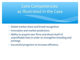 Core Competencies
       as Illustrated in the Case


∗ Global market share and brand recognition
∗ Innovation and market predictions
∗ Ability to acquire new firms and divest itself of
  unprofitable lines in order to strengthen branding and
  earnings
∗ Successful programs to increase efficiency
 