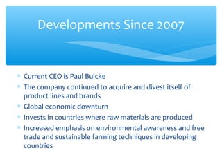 Developments Since 2007


∗ Current CEO is Paul Bulcke
∗ The company continued to acquire and divest itself of
  product lines and brands
∗ Global economic downturn
∗ Invests in countries where raw materials are produced
∗ Increased emphasis on environmental awareness and free
  trade and sustainable farming techniques in developing
  countries
 