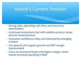Nestlé’s Current Position


∗ Strong sales, operating cash flow, and returns to
  shareholders
∗ Continued momentum, but with volatile currency values
  and raw material prices
∗ Consumer confidence shaky, but balanced by emerging
  markets
∗ 2011 goal of 5-6% organic growth and EBIT margin
  improvement
∗ Focus on functional foods with higher margin, which
  means increased spending in R&D
 