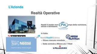 L’Azienda
Nestlé è leader mondiale nel campo della nutrizione,
salute e benessere.
In Italia:
 3.500 dipendenti
 Ottavo mercato mondiale per fatturato
 Sede centrale a Milano più 7 filiali
Realtà Operative
 