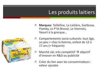 Les produits laitiers
 Marques: Taillefine, La Laitière, Sveltesse,

Flamby, Le P’tit Brassé, Le Viennois,
Yaourt à la grecque…
 Comportements socio-culturels: tout âge,

un peu + chez la femme, enfant de 12 à
17 ans (+ fréquent)
 Marché sûr, très compétitif  objectif

d’innover en R&D ou publicité
 Créer du lien avec les consommateurs :

valeur ajoutée

 