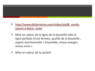  http://www.dailymotion.com/video/xjq36_nestle-

yaourt-a-boire_news
 Mise en valeur de la ligne de la bouteille telle la

ligne parfaite d’une femme, qualité de la bouteille ,
aspect nutritionnelle « Ensemble, mieux manger,
mieux vivre »
 Mise en valeur de la société

 