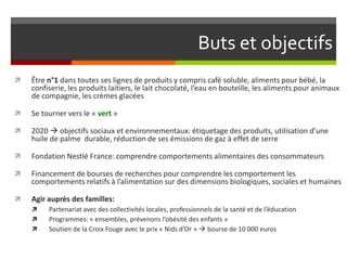 Buts et objectifs


Être n°1 dans toutes ses lignes de produits y compris café soluble, aliments pour bébé, la
confiserie, les produits laitiers, le lait chocolaté, l’eau en bouteille, les aliments pour animaux
de compagnie, les crèmes glacées



Se tourner vers le « vert »



2020  objectifs sociaux et environnementaux: étiquetage des produits, utilisation d’une
huile de palme durable, réduction de ses émissions de gaz à effet de serre



Fondation Nestlé France: comprendre comportements alimentaires des consommateurs



Financement de bourses de recherches pour comprendre les comportement les
comportements relatifs à l’alimentation sur des dimensions biologiques, sociales et humaines



Agir auprès des familles:




Partenariat avec des collectivités locales, professionnels de la santé et de l’éducation
Programmes: « ensembles, prévenons l’obésité des enfants »
Soutien de la Croix Fouge avec le prix « Nids d’Or »  bourse de 10 000 euros

 