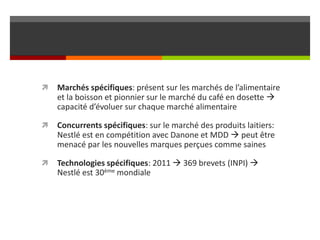 

Marchés spécifiques: présent sur les marchés de l’alimentaire
et la boisson et pionnier sur le marché du café en dosette 
capacité d’évoluer sur chaque marché alimentaire



Concurrents spécifiques: sur le marché des produits laitiers:
Nestlé est en compétition avec Danone et MDD  peut être
menacé par les nouvelles marques perçues comme saines



Technologies spécifiques: 2011  369 brevets (INPI) 
Nestlé est 30ème mondiale

 