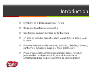 Introduction


Création: il y a 140 ans par Henri Nestlé



Dirigé par Paul Bulcke aujourd'hui



Une femme comme membre de la direction



1er groupe mondial spécialisé dans la nutrition, le bien-être et
la santé



Produits divers et variés: yaourts, boissons, céréales, chocolat,
confiseries, culinaires, surgelés, eaux, glaces, café



Plusieurs marchés: alimentation globale, santé, nutrition
personnelle, nutrition infantile, nutrition animale et
alimentation pour les professionnels de la restauration

 