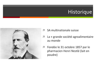 Historique
 SA multinationale suisse
 La + grande société agroalimentaire

au monde
 Fondée le 31 octobre 1857 par le

pharmacien Henri Nestlé (lait en
poudre)

 