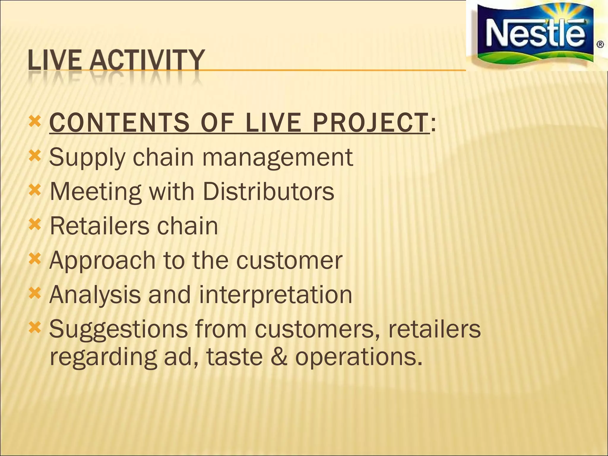  CONTENTS OF LIVE PROJECT:
 Supply chain management
 Meeting with Distributors
 Retailers chain
 Approach to the customer
 Analysis and interpretation
 Suggestions from customers, retailers
  regarding ad, taste & operations.
 