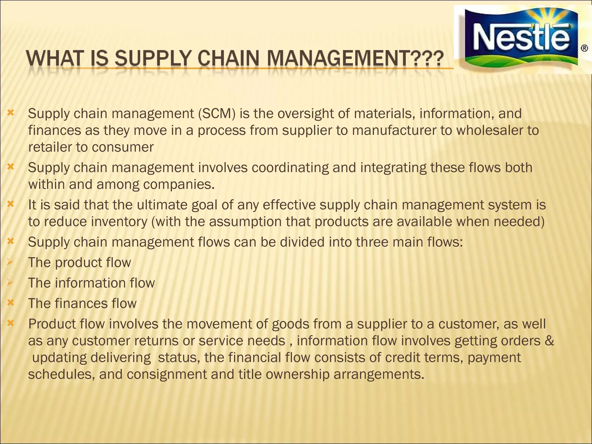    Supply chain management (SCM) is the oversight of materials, information, and
    finances as they move in a process from supplier to manufacturer to wholesaler to
    retailer to consumer
   Supply chain management involves coordinating and integrating these flows both
    within and among companies.
   It is said that the ultimate goal of any effective supply chain management system is
    to reduce inventory (with the assumption that products are available when needed)
   Supply chain management flows can be divided into three main flows:
   The product flow
   The information flow
   The finances flow
   Product flow involves the movement of goods from a supplier to a customer, as well
    as any customer returns or service needs , information flow involves getting orders &
     updating delivering status, the financial flow consists of credit terms, payment
    schedules, and consignment and title ownership arrangements.
 