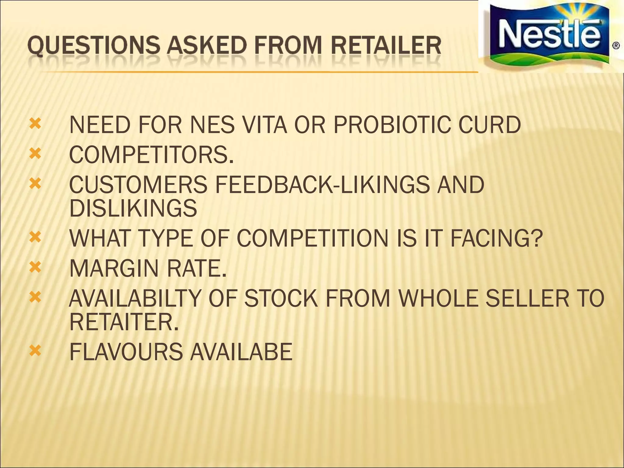    NEED FOR NES VITA OR PROBIOTIC CURD
   COMPETITORS.
   CUSTOMERS FEEDBACK-LIKINGS AND
    DISLIKINGS
   WHAT TYPE OF COMPETITION IS IT FACING?
   MARGIN RATE.
   AVAILABILTY OF STOCK FROM WHOLE SELLER TO
    RETAITER.
   FLAVOURS AVAILABE
 