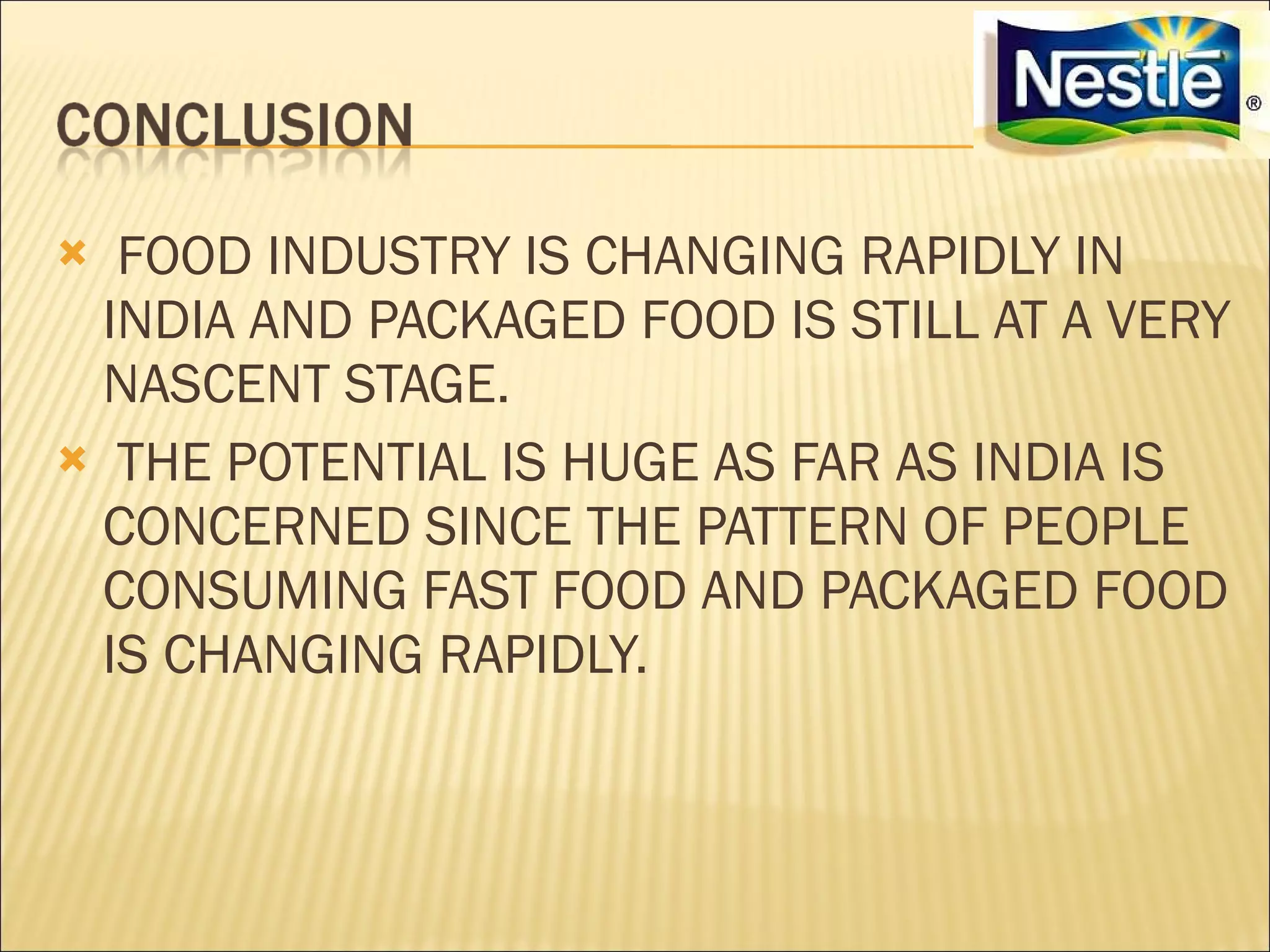  FOOD INDUSTRY IS CHANGING RAPIDLY IN
 INDIA AND PACKAGED FOOD IS STILL AT A VERY
 NASCENT STAGE.
 THE POTENTIAL IS HUGE AS FAR AS INDIA IS
 CONCERNED SINCE THE PATTERN OF PEOPLE
 CONSUMING FAST FOOD AND PACKAGED FOOD
 IS CHANGING RAPIDLY.
 